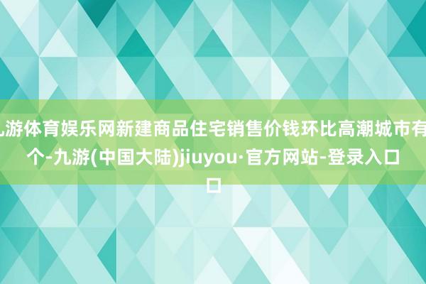 九游体育娱乐网新建商品住宅销售价钱环比高潮城市有7个-九游(中国大陆)jiuyou·官方网站-登录入口