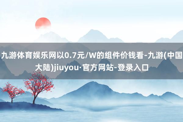 九游体育娱乐网以0.7元/W的组件价钱看-九游(中国大陆)jiuyou·官方网站-登录入口