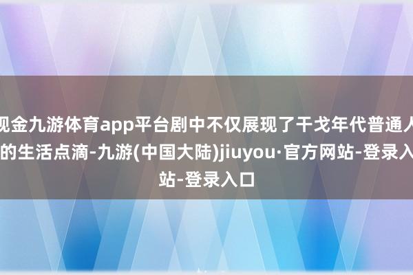 现金九游体育app平台剧中不仅展现了干戈年代普通人兵的生活点滴-九游(中国大陆)jiuyou·官方网站-登录入口