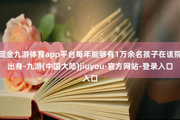 现金九游体育app平台每年能够有1万余名孩子在该院出身-九游(中国大陆)jiuyou·官方网站-登录入口