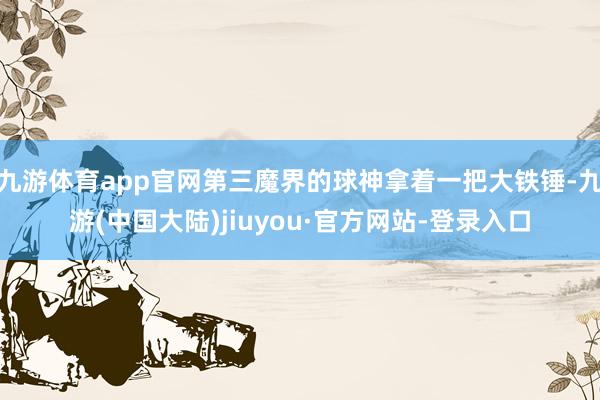 九游体育app官网第三魔界的球神拿着一把大铁锤-九游(中国大陆)jiuyou·官方网站-登录入口