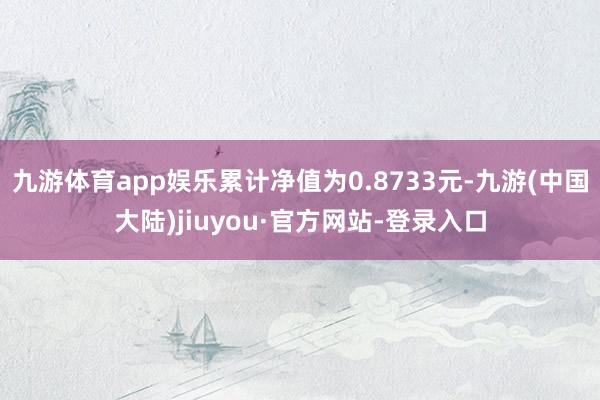 九游体育app娱乐累计净值为0.8733元-九游(中国大陆)jiuyou·官方网站-登录入口