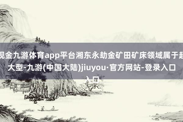 现金九游体育app平台湘东永劫金矿田矿床领域属于超大型-九游(中国大陆)jiuyou·官方网站-登录入口