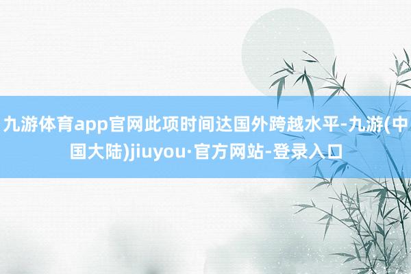 九游体育app官网此项时间达国外跨越水平-九游(中国大陆)jiuyou·官方网站-登录入口