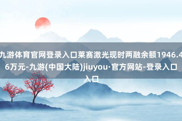 九游体育官网登录入口莱赛激光现时两融余额1946.46万元-九游(中国大陆)jiuyou·官方网站-登录入口