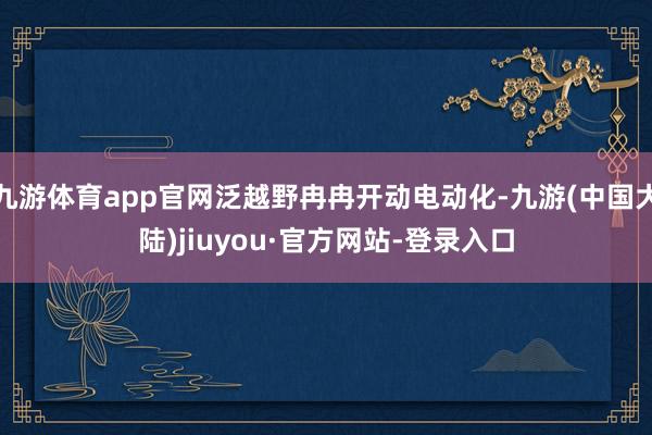 九游体育app官网泛越野冉冉开动电动化-九游(中国大陆)jiuyou·官方网站-登录入口