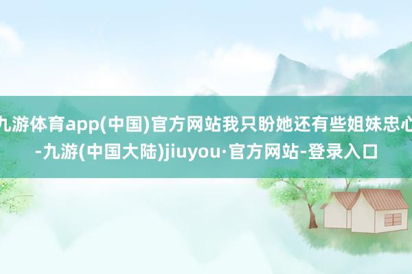 九游体育app(中国)官方网站我只盼她还有些姐妹忠心-九游(中国大陆)jiuyou·官方网站-登录入口