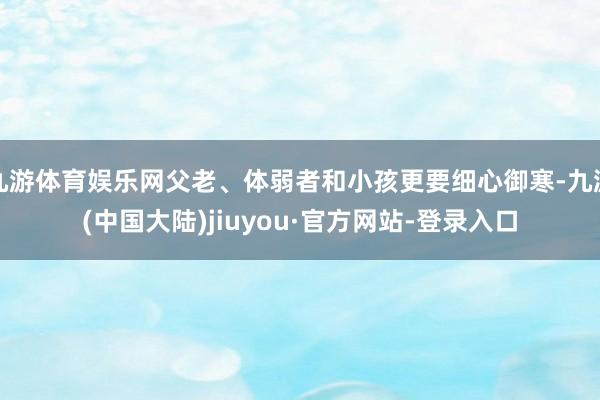 九游体育娱乐网父老、体弱者和小孩更要细心御寒-九游(中国大陆)jiuyou·官方网站-登录入口