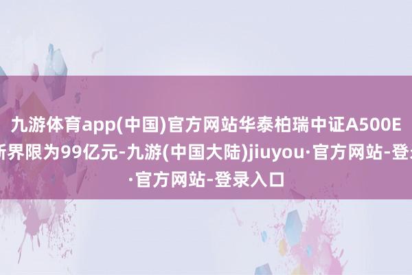 九游体育app(中国)官方网站华泰柏瑞中证A500ETF最新界限为99亿元-九游(中国大陆)jiuyou·官方网站-登录入口