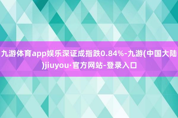 九游体育app娱乐深证成指跌0.84%-九游(中国大陆)jiuyou·官方网站-登录入口