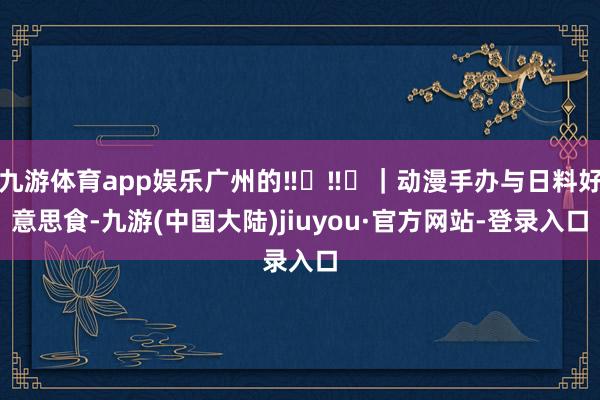 九游体育app娱乐广州的‼️‼️｜动漫手办与日料好意思食-九游(中国大陆)jiuyou·官方网站-登录入口