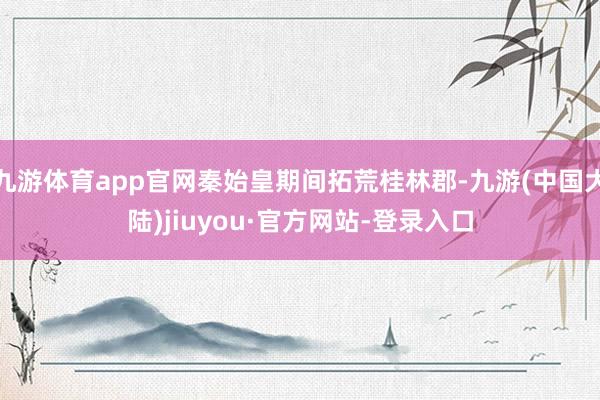 九游体育app官网秦始皇期间拓荒桂林郡-九游(中国大陆)jiuyou·官方网站-登录入口