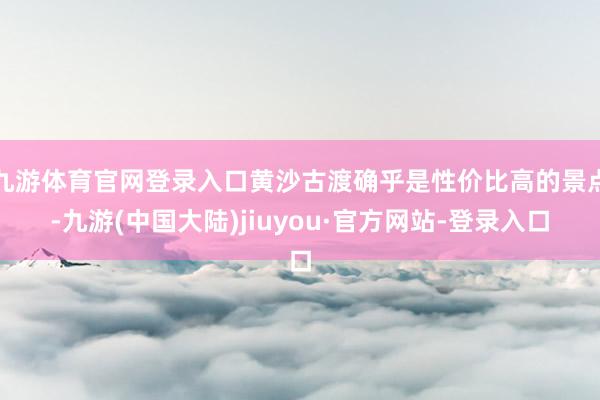 九游体育官网登录入口黄沙古渡确乎是性价比高的景点-九游(中国大陆)jiuyou·官方网站-登录入口