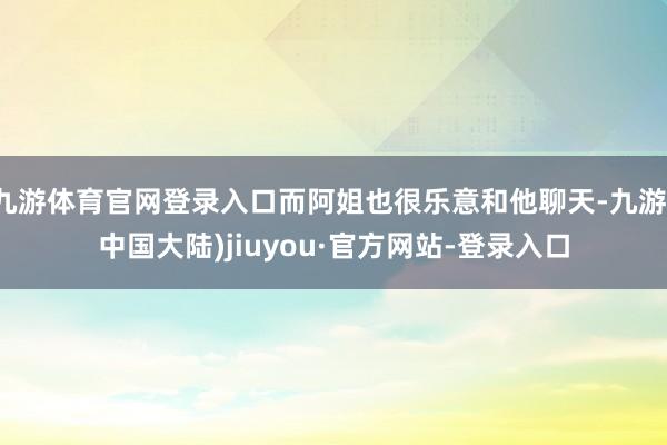 九游体育官网登录入口而阿姐也很乐意和他聊天-九游(中国大陆)jiuyou·官方网站-登录入口