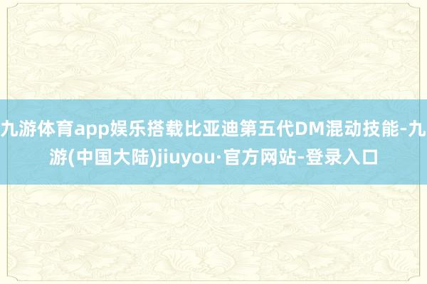 九游体育app娱乐搭载比亚迪第五代DM混动技能-九游(中国大陆)jiuyou·官方网站-登录入口