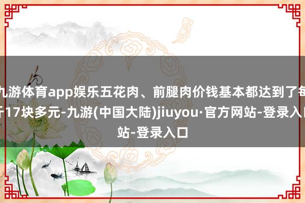 九游体育app娱乐五花肉、前腿肉价钱基本都达到了每斤17块多元-九游(中国大陆)jiuyou·官方网站-登录入口