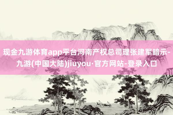 现金九游体育app平台　　河南产权总司理张建军暗示-九游(中国大陆)jiuyou·官方网站-登录入口