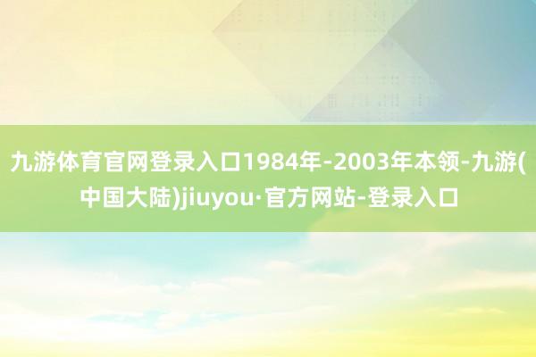 九游体育官网登录入口1984年-2003年本领-九游(中国大陆)jiuyou·官方网站-登录入口