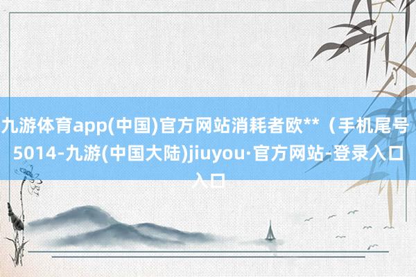 九游体育app(中国)官方网站消耗者欧**（手机尾号 5014-九游(中国大陆)jiuyou·官方网站-登录入口