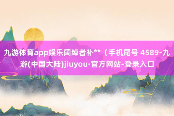 九游体育app娱乐阔绰者补**（手机尾号 4589-九游(中国大陆)jiuyou·官方网站-登录入口