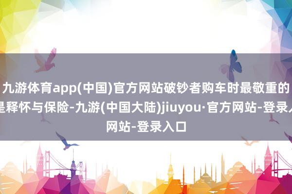 九游体育app(中国)官方网站破钞者购车时最敬重的便是释怀与保险-九游(中国大陆)jiuyou·官方网站-登录入口