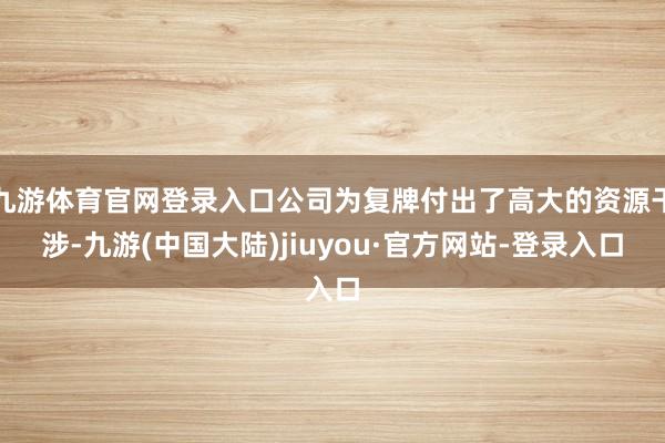 九游体育官网登录入口公司为复牌付出了高大的资源干涉-九游(中国大陆)jiuyou·官方网站-登录入口