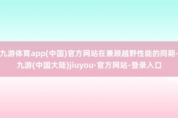 九游体育app(中国)官方网站在兼顾越野性能的同期-九游(中国大陆)jiuyou·官方网站-登录入口