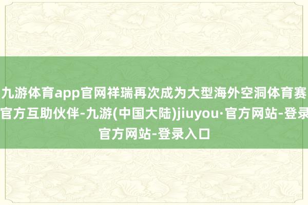 九游体育app官网祥瑞再次成为大型海外空洞体育赛事的官方互助伙伴-九游(中国大陆)jiuyou·官方网站-登录入口