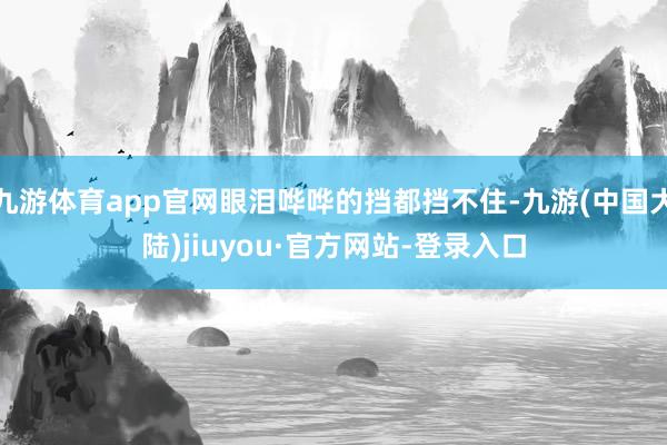 九游体育app官网眼泪哗哗的挡都挡不住-九游(中国大陆)jiuyou·官方网站-登录入口