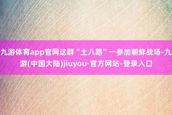 九游体育app官网这群“土八路”一参加朝鲜战场-九游(中国大陆)jiuyou·官方网站-登录入口