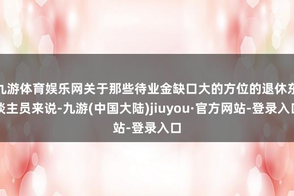 九游体育娱乐网关于那些待业金缺口大的方位的退休东谈主员来说-九游(中国大陆)jiuyou·官方网站-登录入口