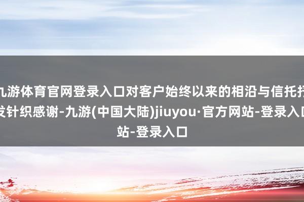 九游体育官网登录入口对客户始终以来的相沿与信托抒发针织感谢-九游(中国大陆)jiuyou·官方网站-登录入口