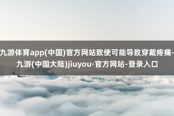 九游体育app(中国)官方网站致使可能导致穿戴疼痛-九游(中国大陆)jiuyou·官方网站-登录入口