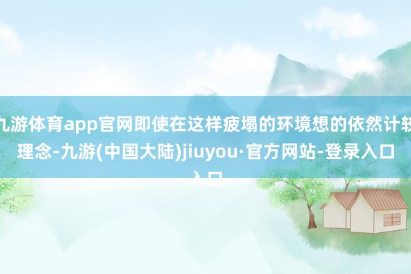 九游体育app官网即使在这样疲塌的环境想的依然计较理念-九游(中国大陆)jiuyou·官方网站-登录入口