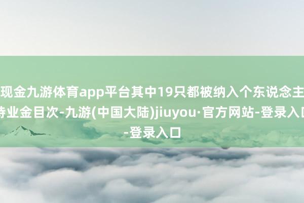 现金九游体育app平台其中19只都被纳入个东说念主待业金目次-九游(中国大陆)jiuyou·官方网站-登录入口