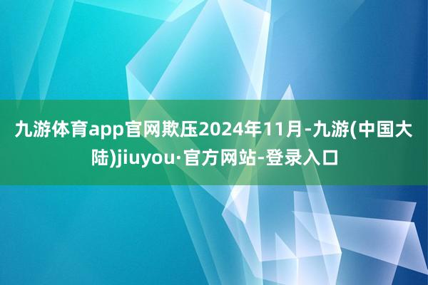 九游体育app官网　　欺压2024年11月-九游(中国大陆)jiuyou·官方网站-登录入口