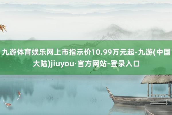 九游体育娱乐网上市指示价10.99万元起-九游(中国大陆)jiuyou·官方网站-登录入口