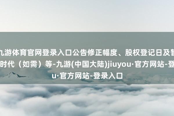 九游体育官网登录入口公告修正幅度、股权登记日及暂停转股时代（如需）等-九游(中国大陆)jiuyou·官方网站-登录入口