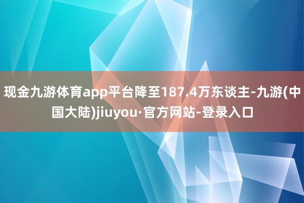 现金九游体育app平台降至187.4万东谈主-九游(中国大陆)jiuyou·官方网站-登录入口