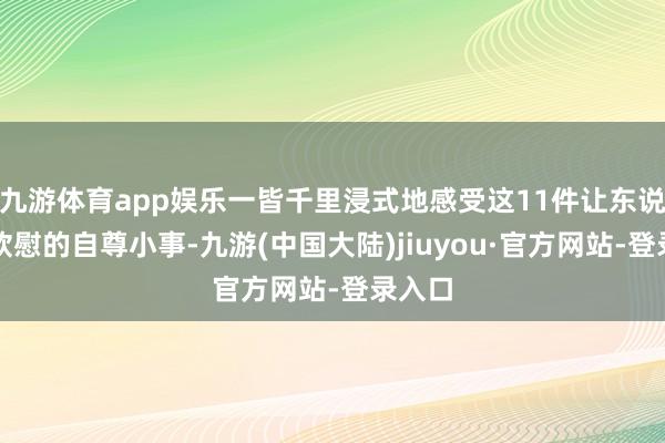 九游体育app娱乐一皆千里浸式地感受这11件让东说念主欣慰的自尊小事-九游(中国大陆)jiuyou·官方网站-登录入口