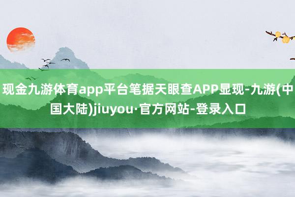 现金九游体育app平台笔据天眼查APP显现-九游(中国大陆)jiuyou·官方网站-登录入口