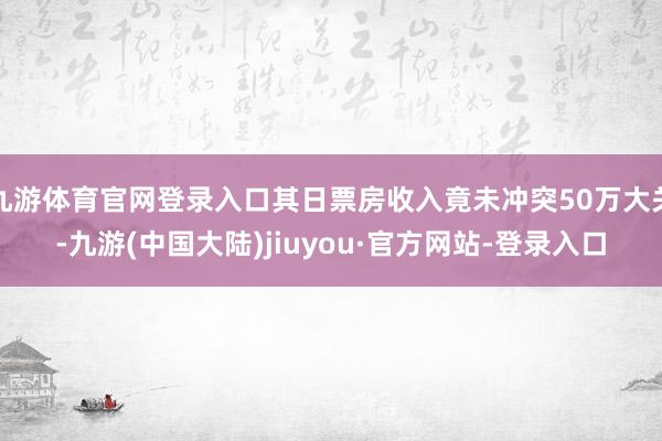 九游体育官网登录入口其日票房收入竟未冲突50万大关-九游(中国大陆)jiuyou·官方网站-登录入口