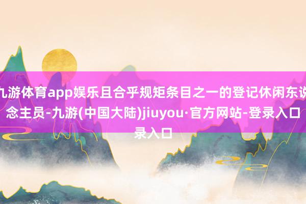 九游体育app娱乐且合乎规矩条目之一的登记休闲东说念主员-九游(中国大陆)jiuyou·官方网站-登录入口