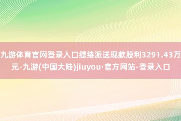 九游体育官网登录入口缱绻派送现款股利3291.43万元-九游(中国大陆)jiuyou·官方网站-登录入口