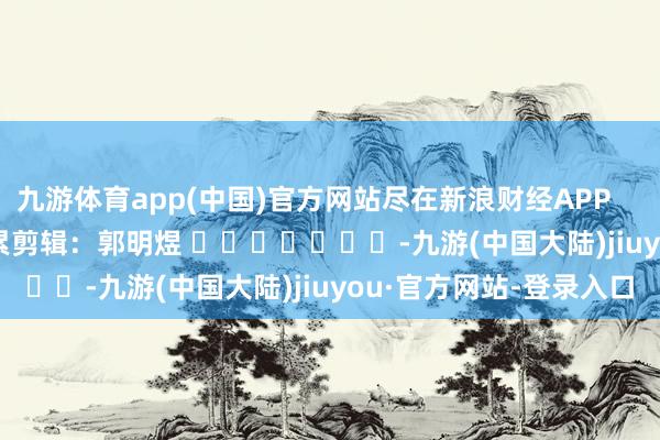 九游体育app(中国)官方网站尽在新浪财经APP            						牵累剪辑：郭明煜 							-九游(中国大陆)jiuyou·官方网站-登录入口