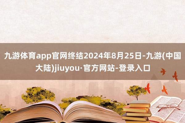 九游体育app官网终结2024年8月25日-九游(中国大陆)jiuyou·官方网站-登录入口