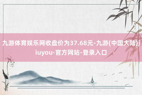 九游体育娱乐网收盘价为37.68元-九游(中国大陆)jiuyou·官方网站-登录入口