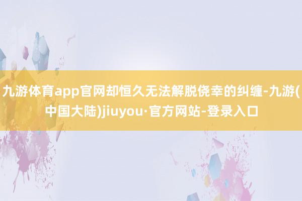 九游体育app官网却恒久无法解脱侥幸的纠缠-九游(中国大陆)jiuyou·官方网站-登录入口