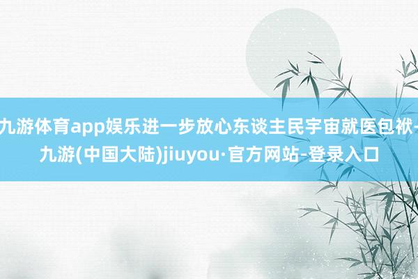 九游体育app娱乐进一步放心东谈主民宇宙就医包袱-九游(中国大陆)jiuyou·官方网站-登录入口