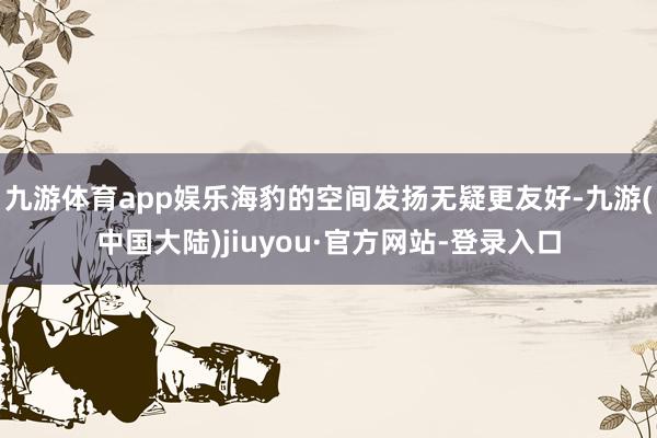 九游体育app娱乐海豹的空间发扬无疑更友好-九游(中国大陆)jiuyou·官方网站-登录入口